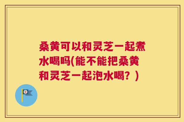 桑黄可以和灵芝一起煮水喝吗(能不能把桑黄和灵芝一起泡水喝?) 桑黄可以和灵芝一起煮水喝吗(能不能把桑黄和灵芝一起泡水喝?)