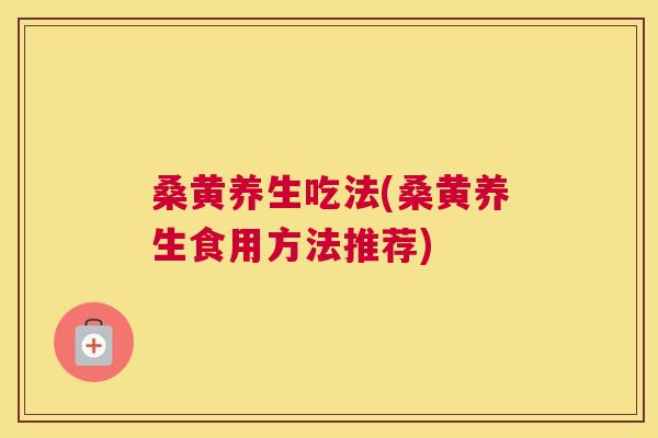 桑黄养生吃法(桑黄养生食用方法推荐) 桑黄养生吃法(桑黄养生食用方法推荐)