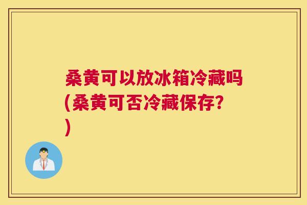 桑黄可以放冰箱冷藏吗(桑黄可否冷藏保存?) 桑黄可以放冰箱冷藏吗(桑黄可否冷藏保存?)