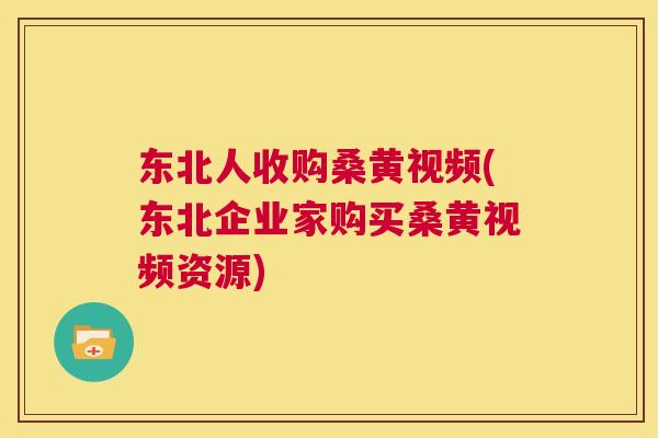 东北人收购桑黄视频(东北企业家购买桑黄视频资源) 东北人收购桑黄视频(东北企业家购买桑黄视频资源)