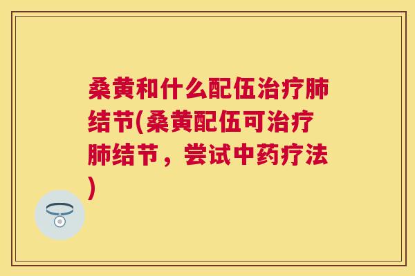 桑黄和什么配伍结节(桑黄配伍可结节,尝试疗法) 桑黄和什么配伍结节(桑黄配伍可结节,尝试疗法)
