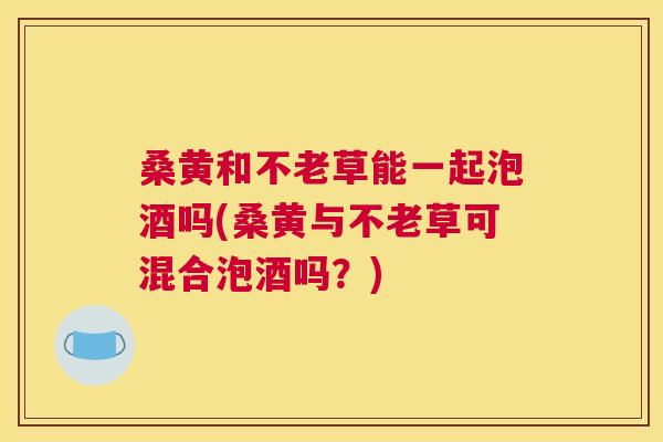 桑黄和不老草能一起泡酒吗(桑黄与不老草可混合泡酒吗?) 桑黄和不老草能一起泡酒吗(桑黄与不老草可混合泡酒吗?)