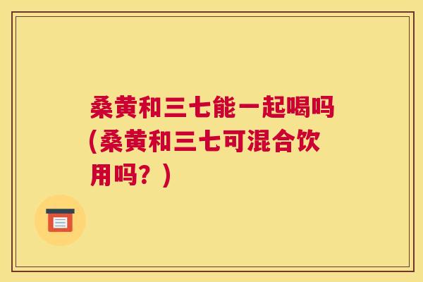 桑黄和三七能一起喝吗(桑黄和三七可混合饮用吗?) 桑黄和三七能一起喝吗(桑黄和三七可混合饮用吗?)