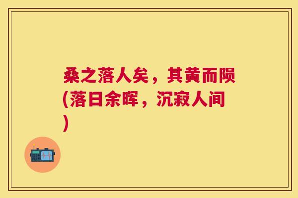 桑之落人矣,其黄而陨(落日余晖,沉寂人间) 桑之落人矣,其黄而陨(落日余晖,沉寂人间)