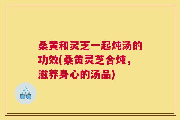 桑黄和灵芝一起炖汤的功效(桑黄灵芝合炖，滋养身心的汤品)