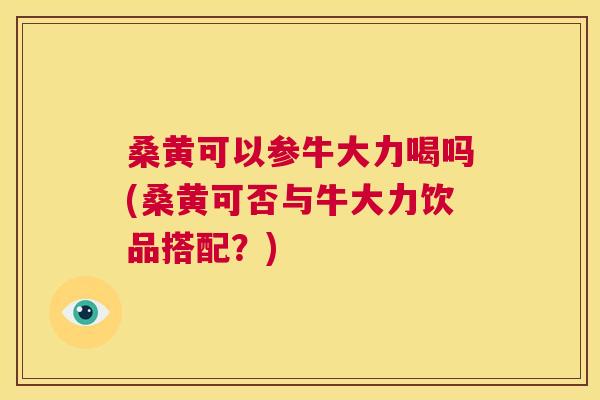桑黄可以参牛大力喝吗(桑黄可否与牛大力饮品搭配?) 桑黄可以参牛大力喝吗(桑黄可否与牛大力饮品搭配?)