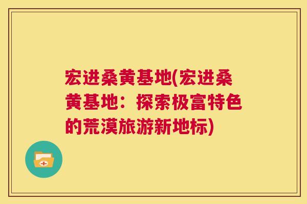宏进桑黄基地(宏进桑黄基地:探索极富特色的荒漠旅游新地标) 宏进桑黄基地(宏进桑黄基地:探索极富特色的荒漠旅游新地标)