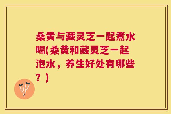 桑黄与藏灵芝一起煮水喝(桑黄和藏灵芝一起泡水,养生好处有哪些?) 桑黄与藏灵芝一起煮水喝(桑黄和藏灵芝一起泡水,养生好处有哪些?)