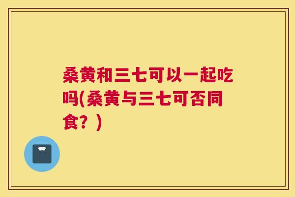 桑黄和三七可以一起吃吗(桑黄与三七可否同食?) 桑黄和三七可以一起吃吗(桑黄与三七可否同食?)