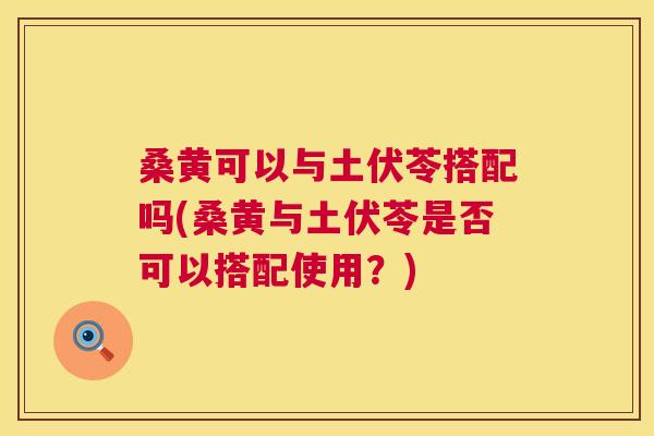 桑黄可以与土伏苓搭配吗(桑黄与土伏苓是否可以搭配使用?) 桑黄可以与土伏苓搭配吗(桑黄与土伏苓是否可以搭配使用?)