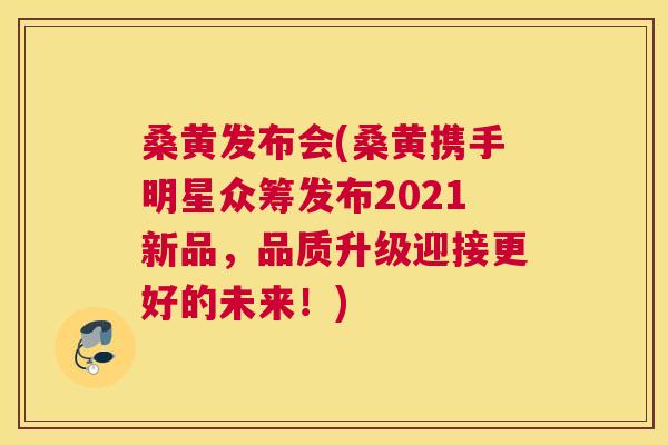 桑黄发布会(桑黄携手明星众筹发布2021新品,品质升级迎接更好的未来!) 桑黄发布会(桑黄携手明星众筹发布2021新品,品质升级迎接更好的未来!)
