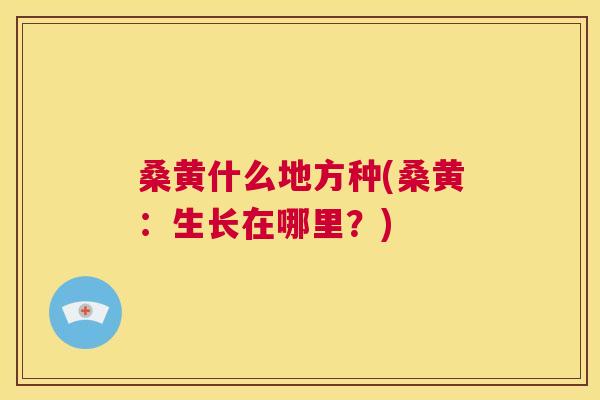 桑黄什么地方种(桑黄:生长在哪里?) 桑黄什么地方种(桑黄:生长在哪里?)