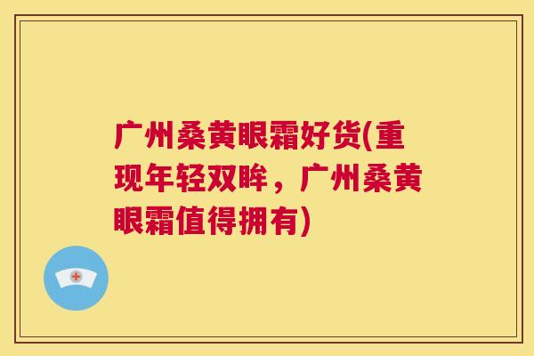 广州桑黄眼霜好货(重现年轻双眸,广州桑黄眼霜值得拥有) 广州桑黄眼霜好货(重现年轻双眸,广州桑黄眼霜值得拥有)