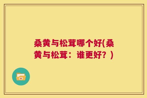 桑黄与松茸哪个好(桑黄与松茸:谁更好?) 桑黄与松茸哪个好(桑黄与松茸:谁更好?)