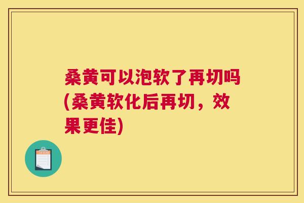 桑黄可以泡软了再切吗(桑黄软化后再切,效果更佳) 桑黄可以泡软了再切吗(桑黄软化后再切,效果更佳)