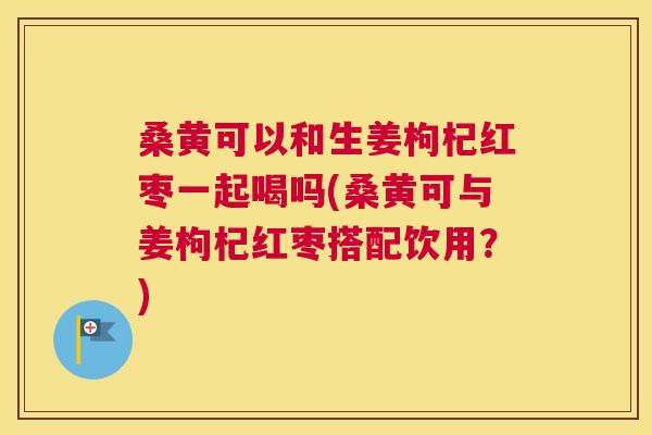 桑黄可以和生姜枸杞红枣一起喝吗(桑黄可与姜枸杞红枣搭配饮用?) 桑黄可以和生姜枸杞红枣一起喝吗(桑黄可与姜枸杞红枣搭配饮用?)