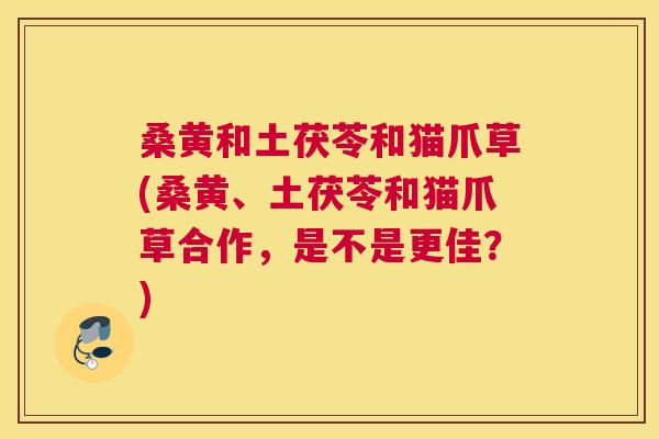 桑黄和土茯苓和猫爪草(桑黄、土茯苓和猫爪草合作,是不是更佳?) 桑黄和土茯苓和猫爪草(桑黄、土茯苓和猫爪草合作,是不是更佳?)