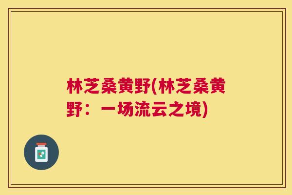 林芝桑黄野(林芝桑黄野:一场流云之境) 林芝桑黄野(林芝桑黄野:一场流云之境)