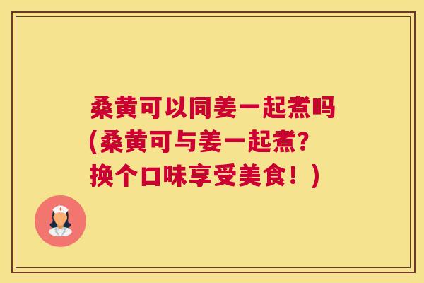 桑黄可以同姜一起煮吗(桑黄可与姜一起煮?换个口味享受美食!) 桑黄可以同姜一起煮吗(桑黄可与姜一起煮?换个口味享受美食!)