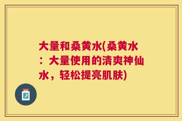 大量和桑黄水(桑黄水:大量使用的清爽神仙水,轻松提亮) 大量和桑黄水(桑黄水:大量使用的清爽神仙水,轻松提亮)