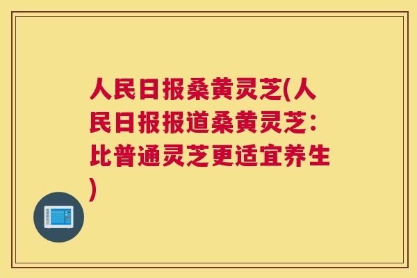 人民日报桑黄灵芝(人民日报报道桑黄灵芝:比普通灵芝更适宜养生) 人民日报桑黄灵芝(人民日报报道桑黄灵芝:比普通灵芝更适宜养生)