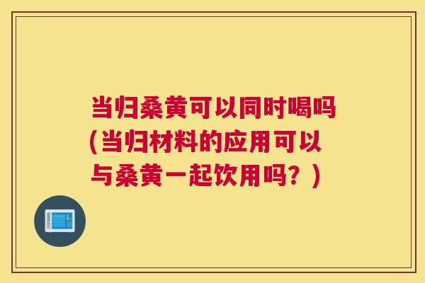 当归桑黄可以同时喝吗(当归材料的应用可以与桑黄一起饮用吗?) 当归桑黄可以同时喝吗(当归材料的应用可以与桑黄一起饮用吗?)