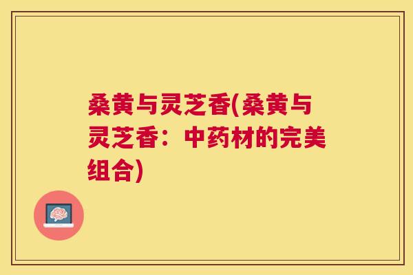 桑黄与灵芝香(桑黄与灵芝香:材的完美组合) 桑黄与灵芝香(桑黄与灵芝香:材的完美组合)