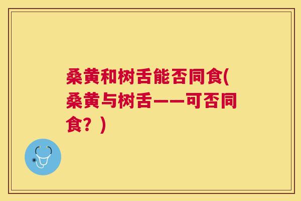 桑黄和树舌能否同食(桑黄与树舌——可否同食?) 桑黄和树舌能否同食(桑黄与树舌——可否同食?)