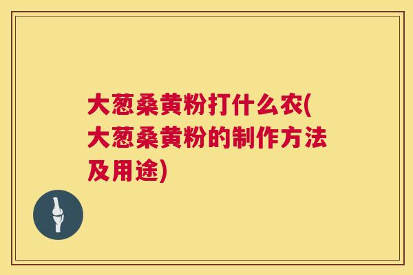 大葱桑黄粉打什么农(大葱桑黄粉的制作方法及用途) 大葱桑黄粉打什么农(大葱桑黄粉的制作方法及用途)
