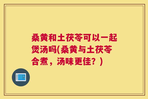 桑黄和土茯苓可以一起煲汤吗(桑黄与土茯苓合煮,汤味更佳?) 桑黄和土茯苓可以一起煲汤吗(桑黄与土茯苓合煮,汤味更佳?)