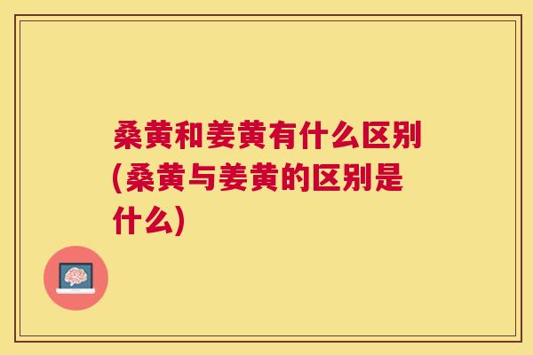 桑黄和姜黄有什么区别(桑黄与姜黄的区别是什么) 桑黄和姜黄有什么区别(桑黄与姜黄的区别是什么)