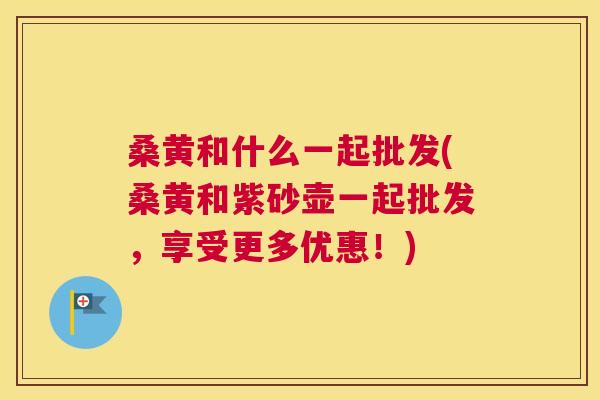 桑黄和什么一起批发(桑黄和紫砂壶一起批发,享受更多优惠!) 桑黄和什么一起批发(桑黄和紫砂壶一起批发,享受更多优惠!)