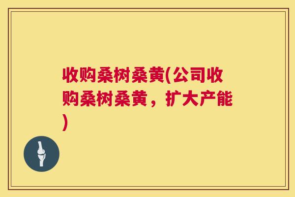 收购桑树桑黄(公司收购桑树桑黄,扩大产能) 收购桑树桑黄(公司收购桑树桑黄,扩大产能)
