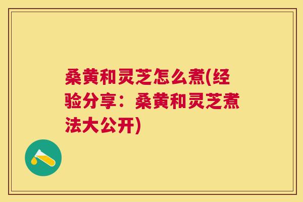 桑黄和灵芝怎么煮(经验分享：桑黄和灵芝煮法大公开)