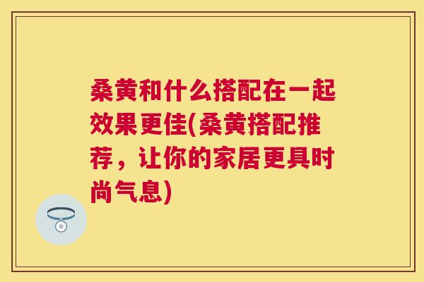 桑黄和什么搭配在一起效果更佳(桑黄搭配推荐,让你的家居更具时尚气息) 桑黄和什么搭配在一起效果更佳(桑黄搭配推荐,让你的家居更具时尚气息)