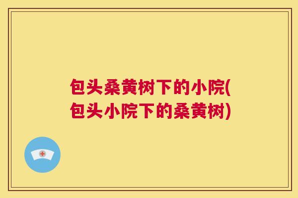 包头桑黄树下的小院(包头小院下的桑黄树) 包头桑黄树下的小院(包头小院下的桑黄树)