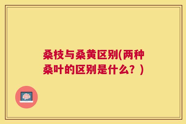 桑枝与桑黄区别(两种桑叶的区别是什么?) 桑枝与桑黄区别(两种桑叶的区别是什么?)