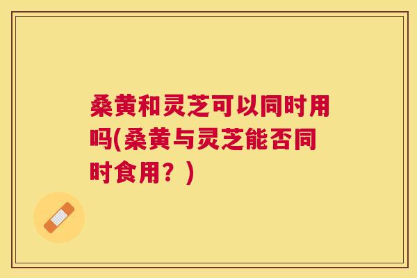 桑黄和灵芝可以同时用吗(桑黄与灵芝能否同时食用?) 桑黄和灵芝可以同时用吗(桑黄与灵芝能否同时食用?)