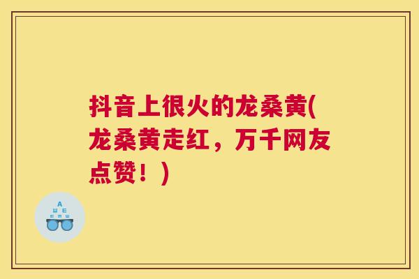 抖音上很火的龙桑黄(龙桑黄走红,万千网友点赞!) 抖音上很火的龙桑黄(龙桑黄走红,万千网友点赞!)