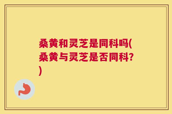 桑黄和灵芝是同科吗(桑黄与灵芝是否同科?) 桑黄和灵芝是同科吗(桑黄与灵芝是否同科?)