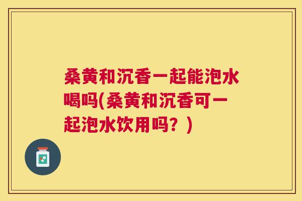 桑黄和沉香一起能泡水喝吗(桑黄和沉香可一起泡水饮用吗?) 桑黄和沉香一起能泡水喝吗(桑黄和沉香可一起泡水饮用吗?)