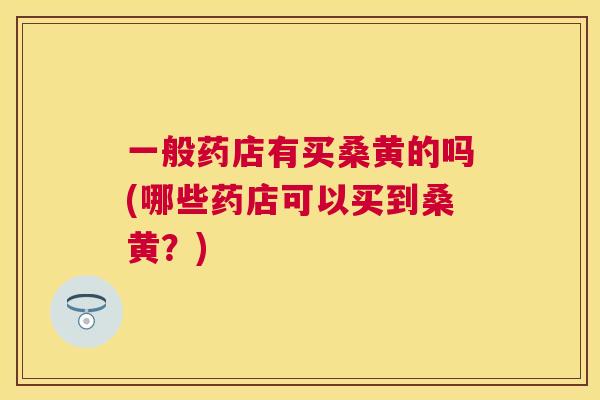 一般药店有买桑黄的吗(哪些药店可以买到桑黄?) 一般药店有买桑黄的吗(哪些药店可以买到桑黄?)