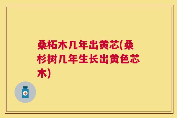 桑柘木几年出黄芯(桑杉树几年生长出黄色芯木) 桑柘木几年出黄芯(桑杉树几年生长出黄色芯木)