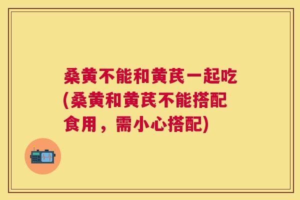 桑黄不能和黄芪一起吃(桑黄和黄芪不能搭配食用,需小心搭配) 桑黄不能和黄芪一起吃(桑黄和黄芪不能搭配食用,需小心搭配)