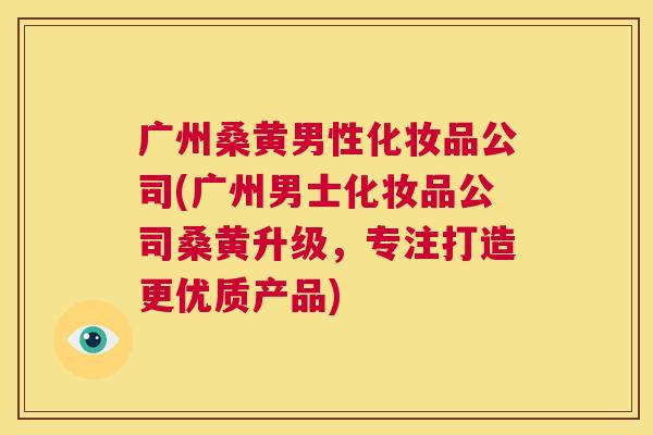 广州桑黄男性化妆品公司(广州男士化妆品公司桑黄升级,专注打造更优质产品) 广州桑黄男性化妆品公司(广州男士化妆品公司桑黄升级,专注打造更优质产品)