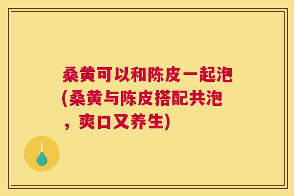桑黄可以和陈皮一起泡(桑黄与陈皮搭配共泡,爽口又养生) 桑黄可以和陈皮一起泡(桑黄与陈皮搭配共泡,爽口又养生)