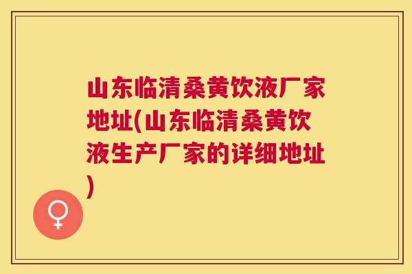 山东临清桑黄饮液厂家地址(山东临清桑黄饮液生产厂家的详细地址) 山东临清桑黄饮液厂家地址(山东临清桑黄饮液生产厂家的详细地址)