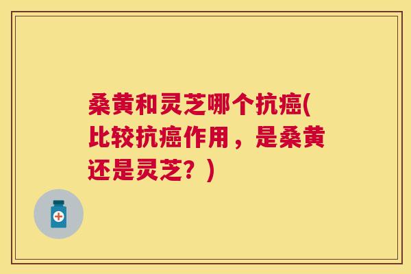 桑黄和灵芝哪个抗(比较抗作用,是桑黄还是灵芝?) 桑黄和灵芝哪个抗(比较抗作用,是桑黄还是灵芝?)