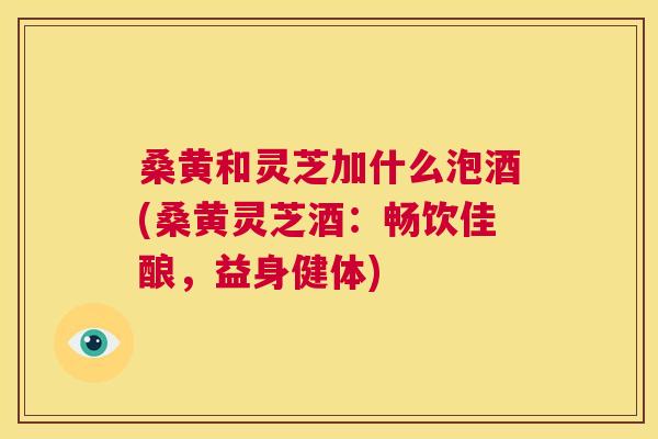 桑黄和灵芝加什么泡酒(桑黄灵芝酒:畅饮佳酿,益身健体) 桑黄和灵芝加什么泡酒(桑黄灵芝酒:畅饮佳酿,益身健体)