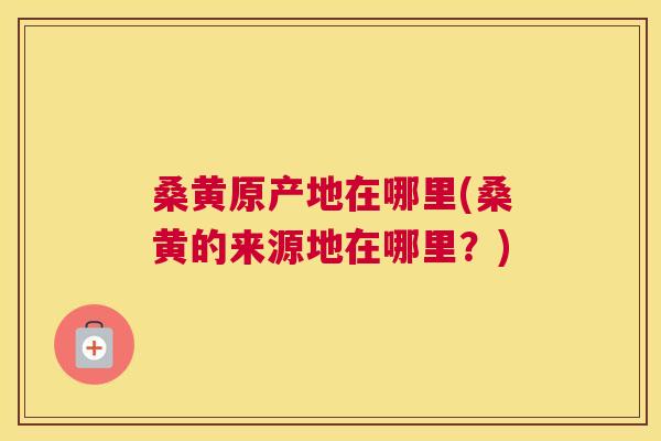 桑黄原产地在哪里(桑黄的来源地在哪里?) 桑黄原产地在哪里(桑黄的来源地在哪里?)